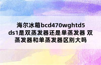 海尔冰箱bcd470wghtd5ds1是双蒸发器还是单蒸发器 双蒸发器和单蒸发器区别大吗